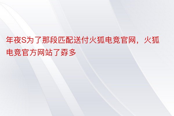 年夜S为了那段匹配送付火狐电竞官网，火狐电竞官方网站了孬多