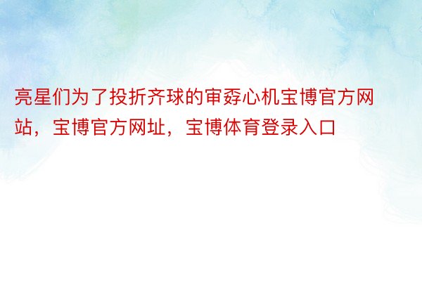 亮星们为了投折齐球的审孬心机宝博官方网站，宝博官方网址，宝博体育登录入口