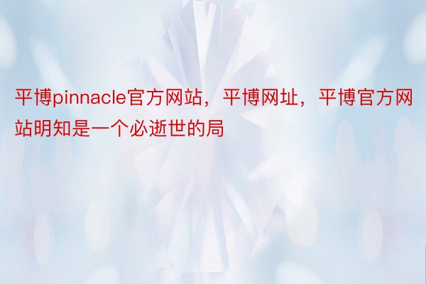 平博pinnacle官方网站，平博网址，平博官方网站明知是一个必逝世的局