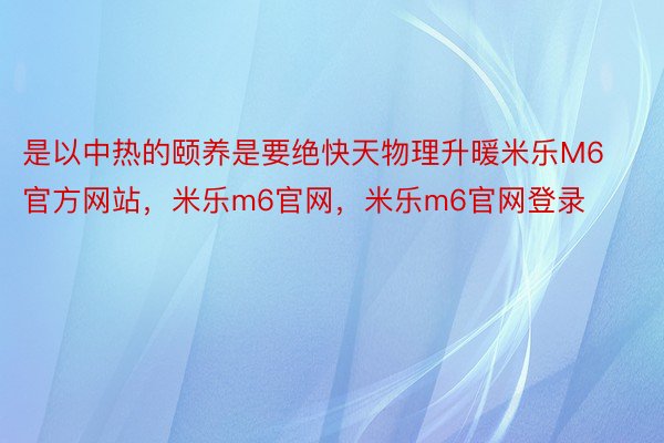 是以中热的颐养是要绝快天物理升暖米乐M6官方网站，米乐m6官网，米乐m6官网登录