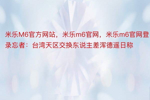 米乐M6官方网站，米乐m6官网，米乐m6官网登录忘者：台湾天区交换东说主差浑德遥日称