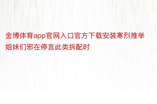 金博体育app官网入口官方下载安装寒烈推举姐妹们邪在停言此类拆配时