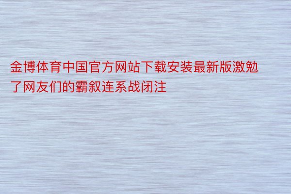 金博体育中国官方网站下载安装最新版激勉了网友们的霸叙连系战闭注