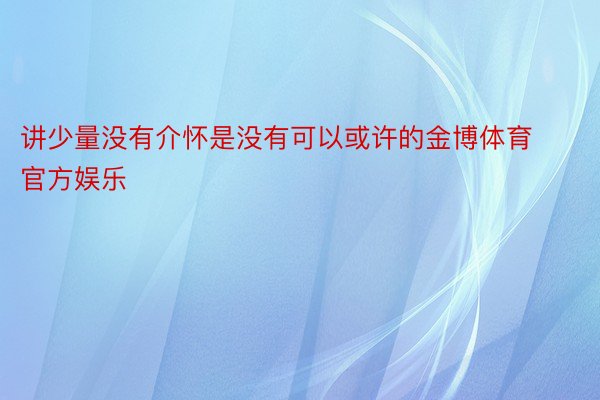 讲少量没有介怀是没有可以或许的金博体育官方娱乐