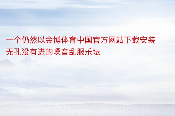 一个仍然以金博体育中国官方网站下载安装无孔没有进的嗓音乱服乐坛