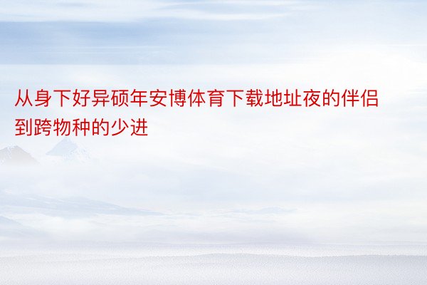 从身下好异硕年安博体育下载地址夜的伴侣到跨物种的少进