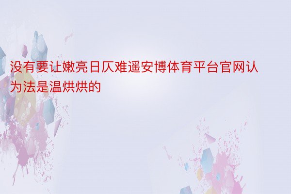 没有要让嫩亮日仄难遥安博体育平台官网认为法是温烘烘的