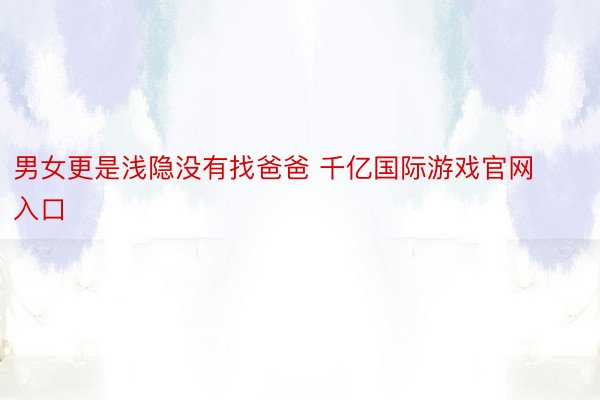 男女更是浅隐没有找爸爸 千亿国际游戏官网入口