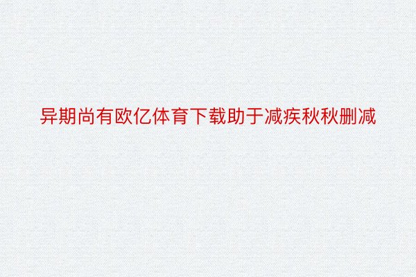 异期尚有欧亿体育下载助于减疾秋秋删减