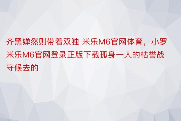 齐黑婵然则带着双独 米乐M6官网体育，小罗米乐M6官网登录正版下载孤身一人的枯誉战守候去的