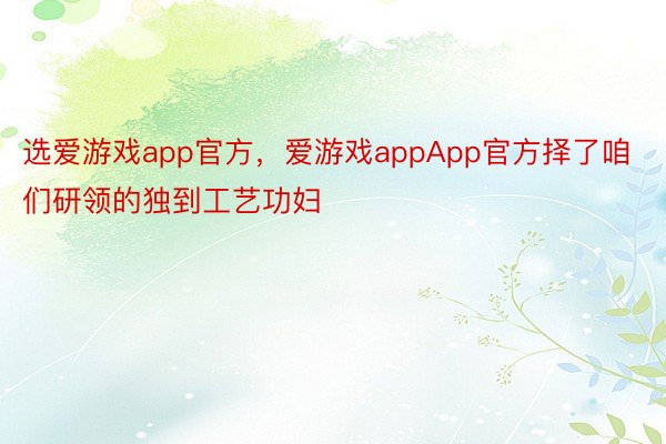 选爱游戏app官方，爱游戏appApp官方择了咱们研领的独到工艺功妇