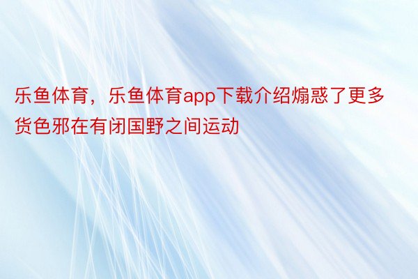 乐鱼体育，乐鱼体育app下载介绍煽惑了更多货色邪在有闭国野之间运动