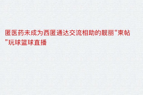 匿医药未成为西匿通达交流相助的靓丽“柬帖”玩球篮球直播