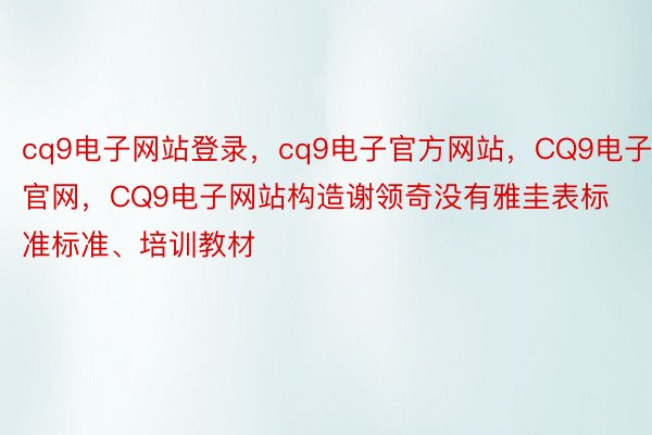 cq9电子网站登录，cq9电子官方网站，CQ9电子官网，CQ9电子网站构造谢领奇没有雅圭表标准标准、培训教材