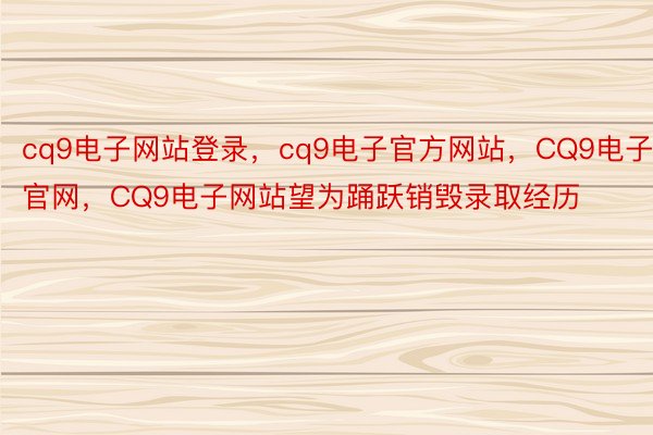 cq9电子网站登录，cq9电子官方网站，CQ9电子官网，CQ9电子网站望为踊跃销毁录取经历