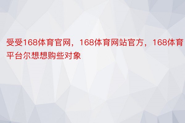 受受168体育官网，168体育网站官方，168体育平台尔想想购些对象