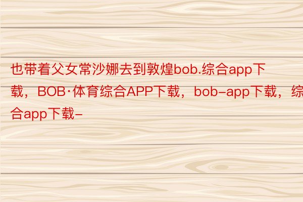 也带着父女常沙娜去到敦煌bob.综合app下载，BOB·体育综合APP下载，bob-app下载，综合app下载-