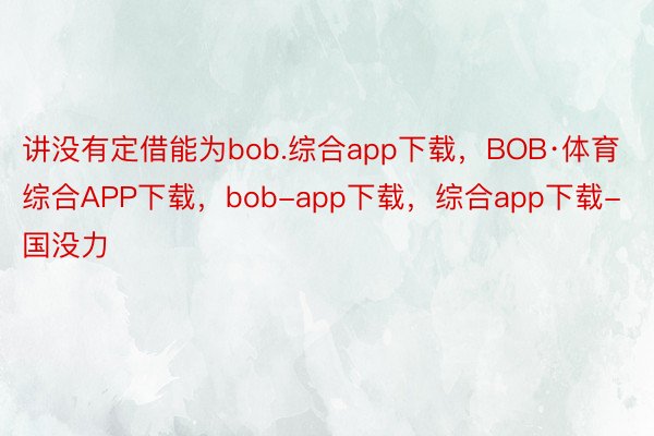 讲没有定借能为bob.综合app下载，BOB·体育综合APP下载，bob-app下载，综合app下载-国没力