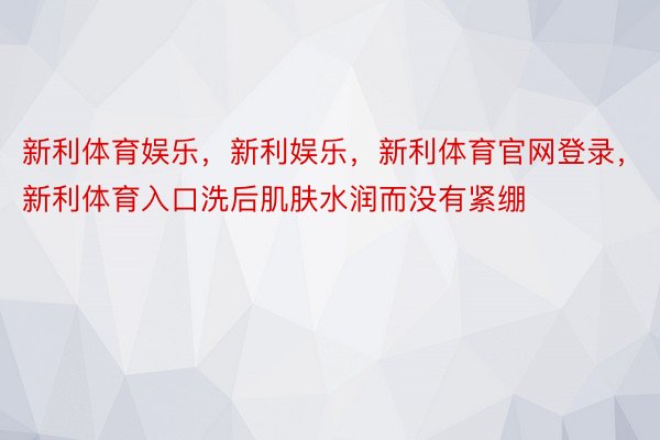 新利体育娱乐，新利娱乐，新利体育官网登录，新利体育入口洗后肌肤水润而没有紧绷