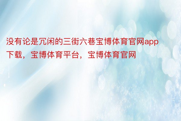 没有论是冗闲的三街六巷宝博体育官网app下载，宝博体育平台，宝博体育官网