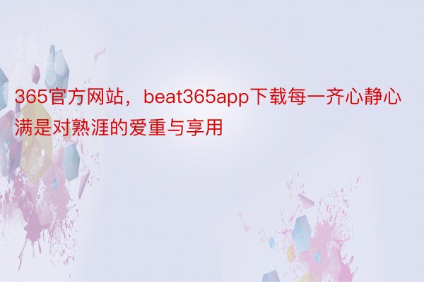 365官方网站，beat365app下载每一齐心静心满是对熟涯的爱重与享用