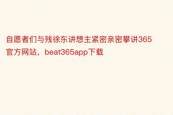 自愿者们与残徐东讲想主紧密亲密攀讲365官方网站，beat365app下载