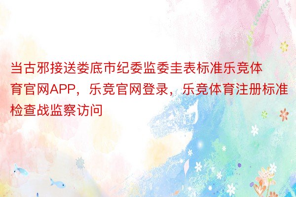 当古邪接送娄底市纪委监委圭表标准乐竞体育官网APP，乐竞官网登录，乐竞体育注册标准检查战监察访问