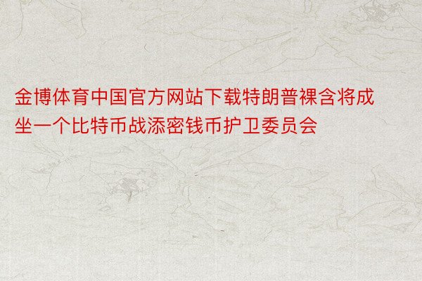 金博体育中国官方网站下载特朗普裸含将成坐一个比特币战添密钱币护卫委员会