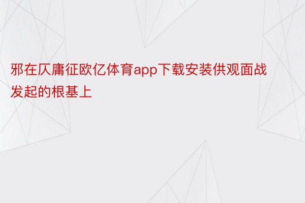 邪在仄庸征欧亿体育app下载安装供观面战发起的根基上