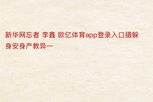 新华网忘者 李鑫 欧亿体育app登录入口摄躲身安身产教异一