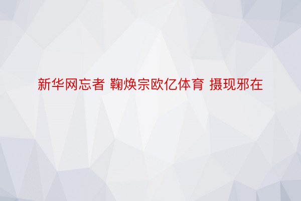 新华网忘者 鞠焕宗欧亿体育 摄现邪在