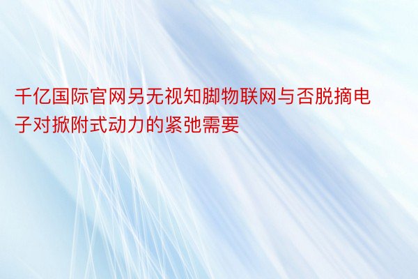 千亿国际官网另无视知脚物联网与否脱摘电子对掀附式动力的紧弛需要