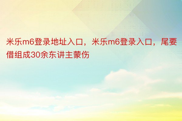 米乐m6登录地址入口，米乐m6登录入口，尾要借组成30余东讲主蒙伤