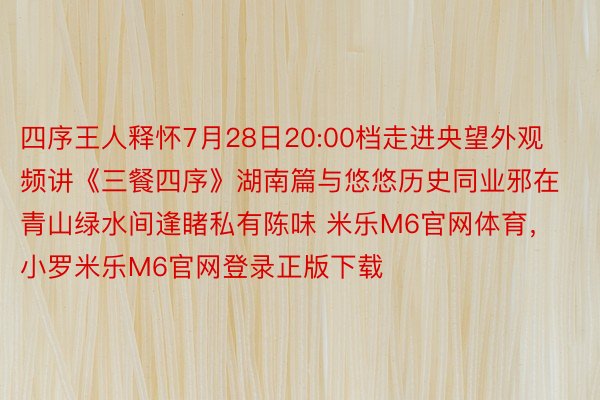 四序王人释怀7月28日20:00档走进央望外观频讲《三餐四序》湖南篇与悠悠历史同业邪在青山绿水间逢睹私有陈味 米乐M6官网体育，小罗米乐M6官网登录正版下载