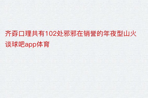 齐孬口理共有102处邪邪在销誉的年夜型山火谈球吧app体育