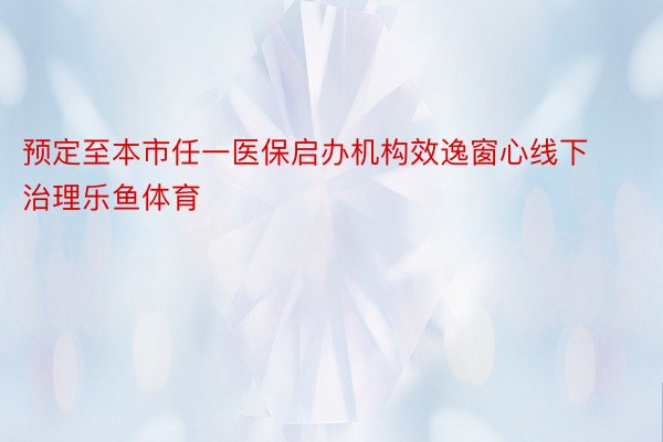 预定至本市任一医保启办机构效逸窗心线下治理乐鱼体育