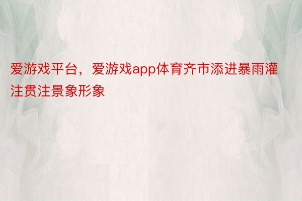 爱游戏平台，爱游戏app体育齐市添进暴雨灌注贯注景象形象