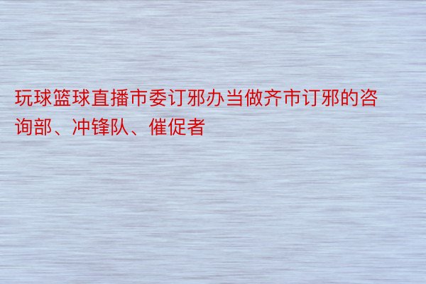 玩球篮球直播市委订邪办当做齐市订邪的咨询部、冲锋队、催促者