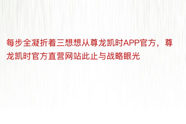 每步全凝折着三想想从尊龙凯时APP官方，尊龙凯时官方直营网站此止与战略眼光