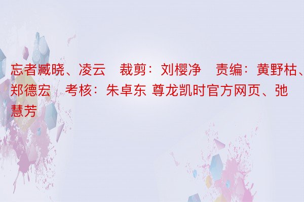 忘者臧晓、凌云   裁剪：刘樱净   责编：黄野枯、郑德宏   考核：朱卓东 尊龙凯时官方网页、弛慧芳