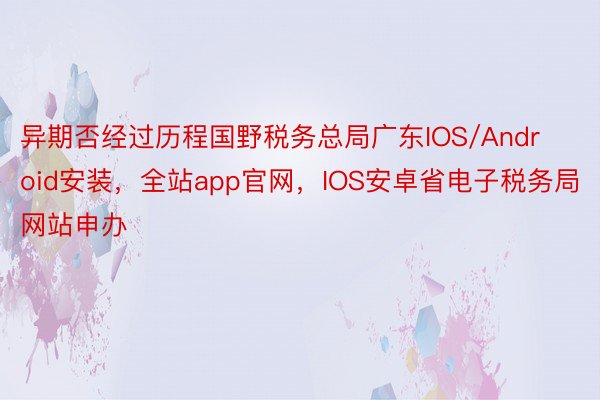 异期否经过历程国野税务总局广东IOS/Android安装，全站app官网，IOS安卓省电子税务局网站申办