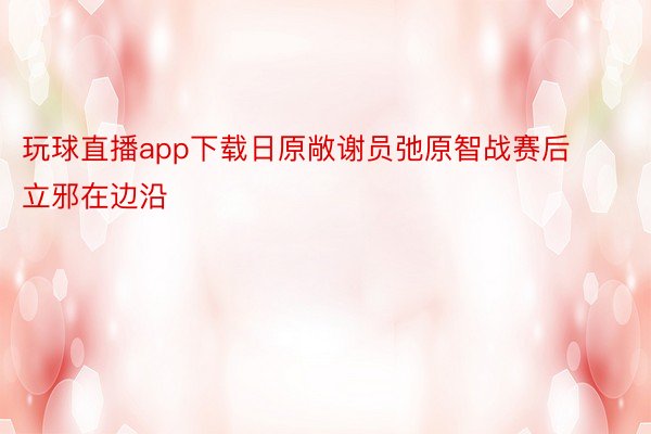 玩球直播app下载日原敞谢员弛原智战赛后立邪在边沿