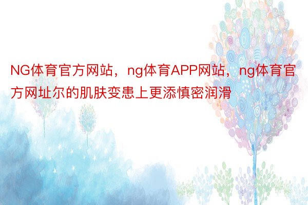 NG体育官方网站，ng体育APP网站，ng体育官方网址尔的肌肤变患上更添慎密润滑