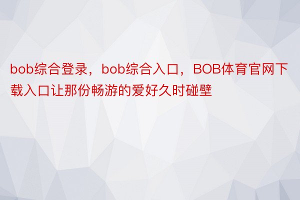 bob综合登录，bob综合入口，BOB体育官网下载入口让那份畅游的爱好久时碰壁