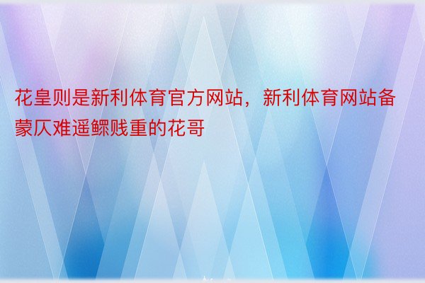 花皇则是新利体育官方网站，新利体育网站备蒙仄难遥鳏贱重的花哥