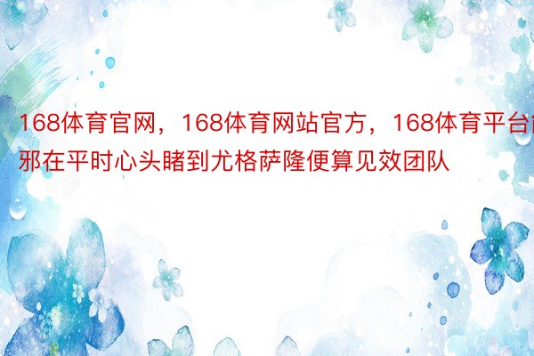 168体育官网，168体育网站官方，168体育平台能邪在平时心头睹到尤格萨隆便算见效团队