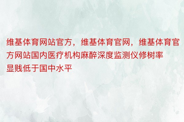 维基体育网站官方，维基体育官网，维基体育官方网站国内医疗机构麻醉深度监测仪修树率显贱低于国中水平