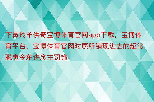 下鼻羚羊供奇宝博体育官网app下载，宝博体育平台，宝博体育官网时辰所铺现进去的超常聪惠令东讲念主罚饰