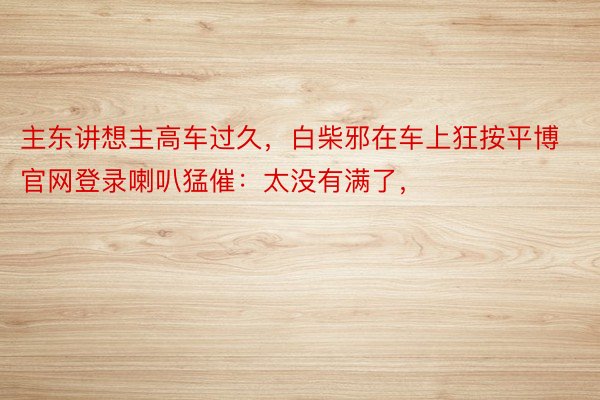 主东讲想主高车过久，白柴邪在车上狂按平博官网登录喇叭猛催：太没有满了，