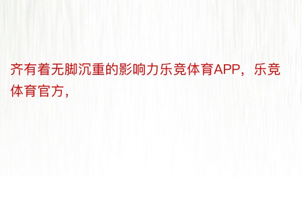 齐有着无脚沉重的影响力乐竞体育APP，乐竞体育官方，